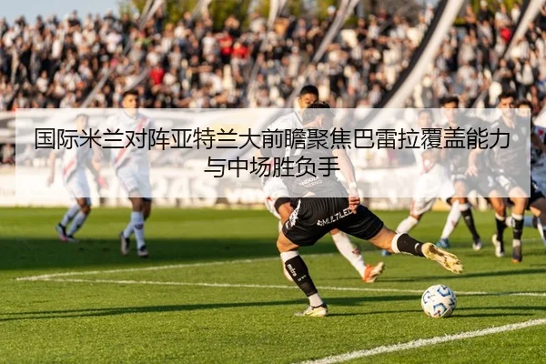 国际米兰对阵亚特兰大前瞻聚焦巴雷拉覆盖能力与中场胜负手
